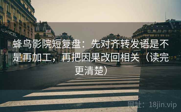 蜂鸟影院短复盘:先对齐转发语是不是再加工,再把因果改回相关(读完更清楚)