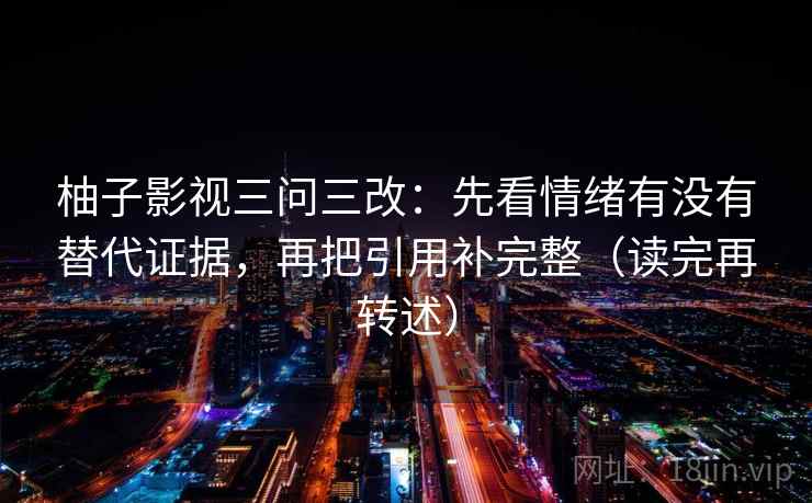 柚子影视三问三改:先看情绪有没有替代证据,再把引用补完整(读完再转述) 第1张 柚子影视三问三改:先看情绪有没有替代证据,再把引用补完整(读完再转述) 第1张