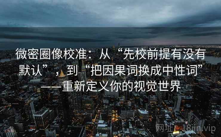 微密圈像校准：从“先校前提有没有默认”，到“把因果词换成中性词”——重新定义你的视觉世界