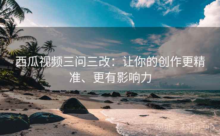 西瓜视频三问三改:让你的创作更精准、更有影响力
