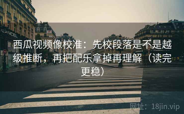 西瓜视频像校准:先校段落是不是越级推断,再把配乐拿掉再理解(读完更稳)